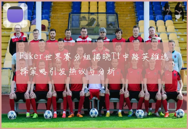 Faker世界赛分组揭晓T1中路英雄选择策略引发热议与分析