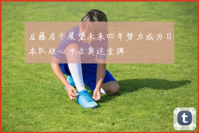 后藤启介展望未来四年努力成为日本队核心冲击奥运金牌