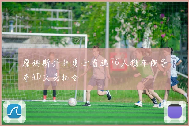 詹姆斯并非勇士首选76人携布朗争夺AD交易机会