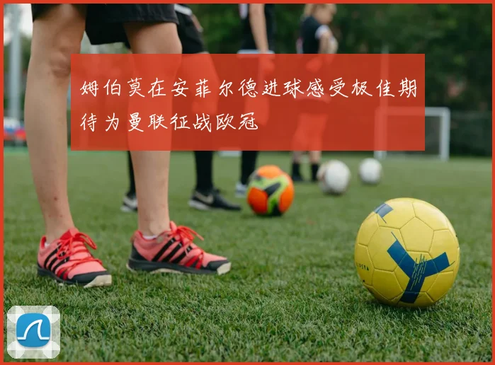 姆伯莫在安菲尔德进球感受极佳期待为曼联征战欧冠