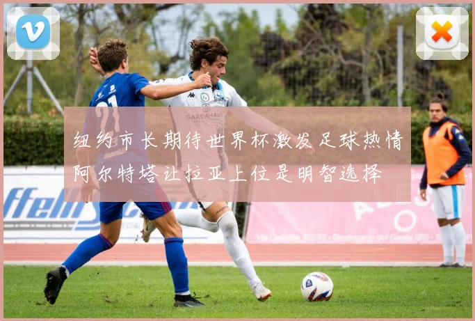 纽约市长期待世界杯激发足球热情阿尔特塔让拉亚上位是明智选择
