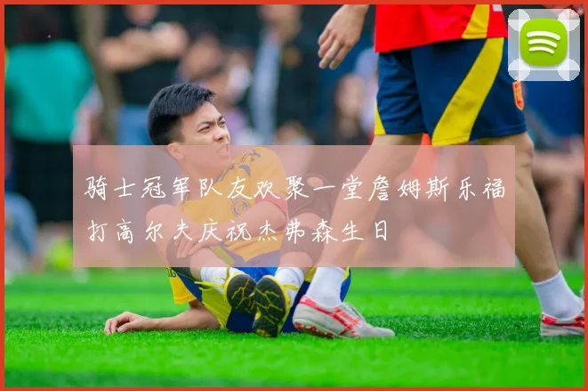 骑士冠军队友欢聚一堂詹姆斯乐福打高尔夫庆祝杰弗森生日