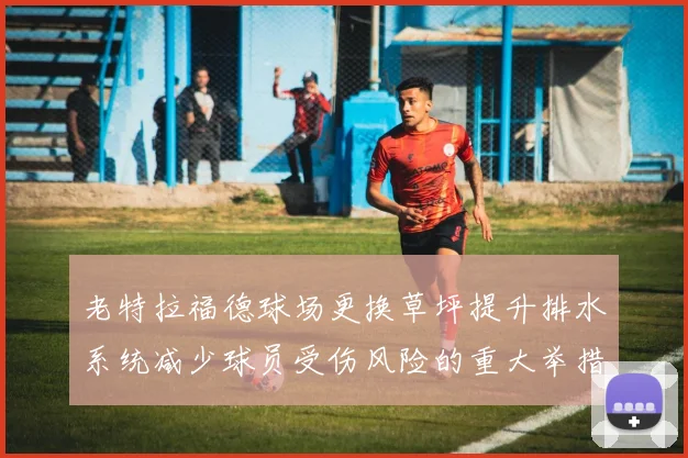 老特拉福德球场更换草坪提升排水系统减少球员受伤风险的重大举措