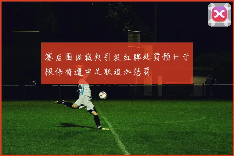 赛后围堵裁判引发红牌处罚预计于根伟将遭中足联追加惩罚