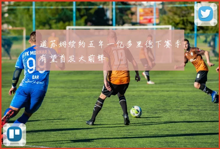 道苏姆续约五年一亿多里德下赛季有望首发大前锋