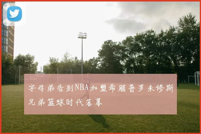 字母弟告别NBA加盟希腊普罗米修斯兄弟篮球时代落幕
