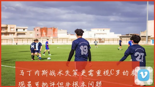 马丁内斯战术失策更需重视C罗的表现虽可批评但非根本问题