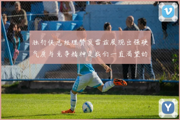 独行侠总经理赞莫雷兹展现出强硬气质与竞争精神是我们一直渴望的特质