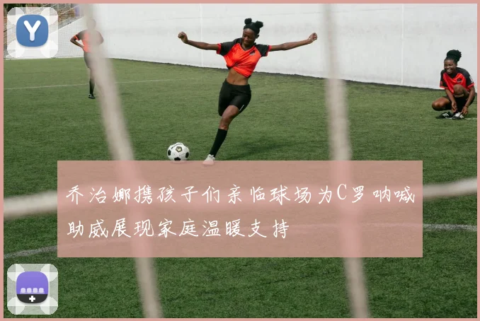 乔治娜携孩子们亲临球场为C罗呐喊助威展现家庭温暖支持