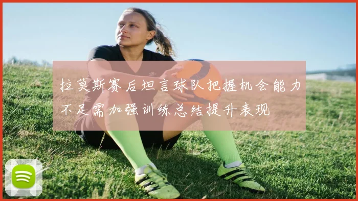 拉莫斯赛后坦言球队把握机会能力不足需加强训练总结提升表现