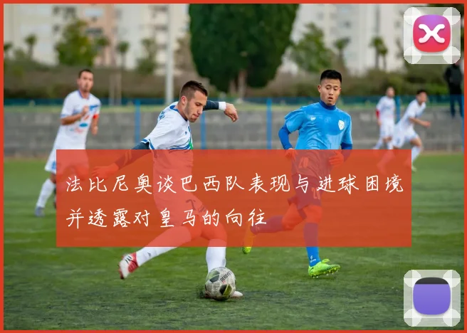 法比尼奥谈巴西队表现与进球困境并透露对皇马的向往
