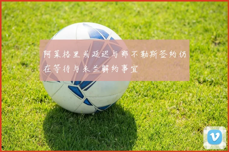 阿莱格里或延迟与那不勒斯签约仍在等待与米兰解约事宜